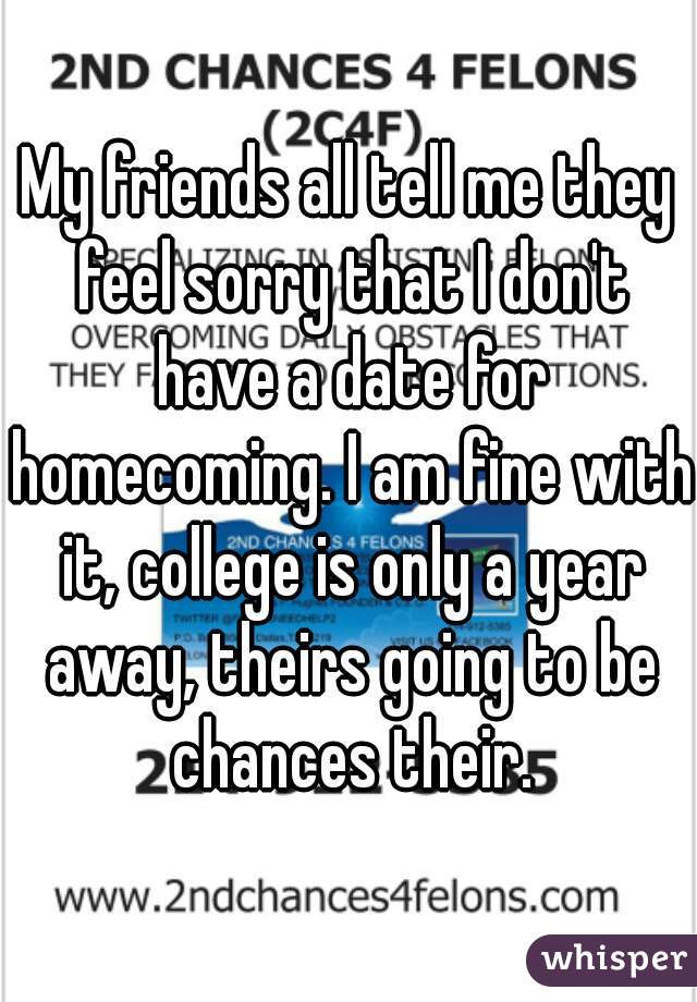 My friends all tell me they feel sorry that I don't have a date for homecoming. I am fine with it, college is only a year away, theirs going to be chances their.