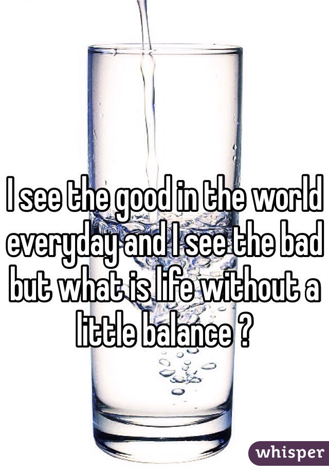I see the good in the world everyday and I see the bad but what is life without a little balance ?