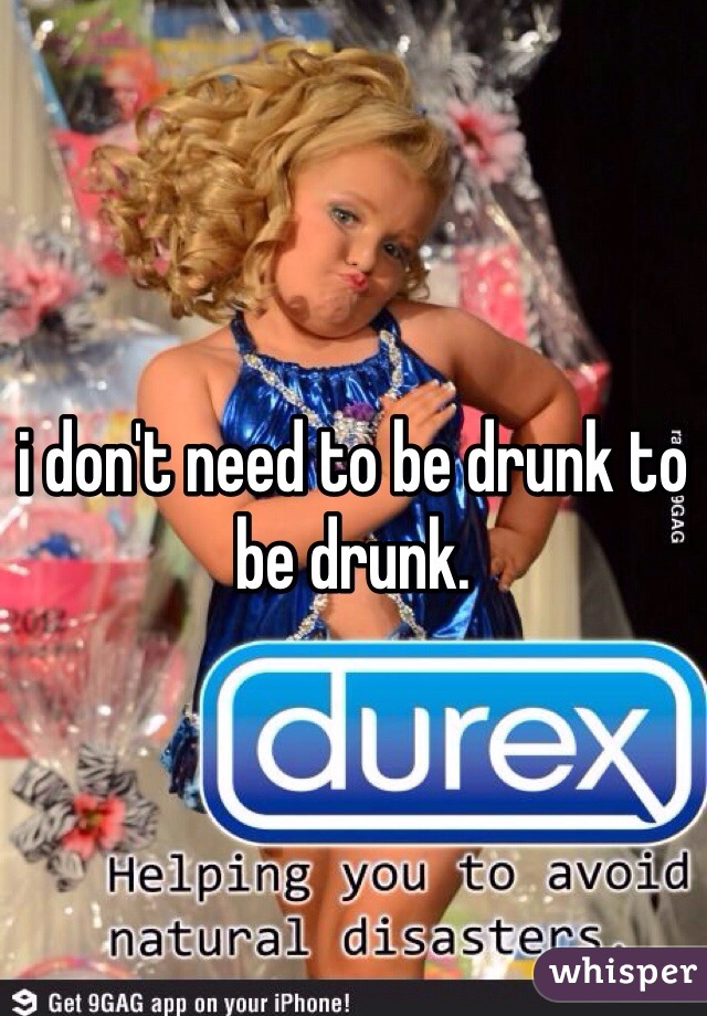 i don't need to be drunk to be drunk. 