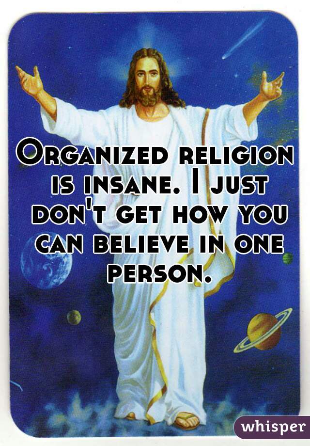 Organized religion is insane. I just don't get how you can believe in one person.