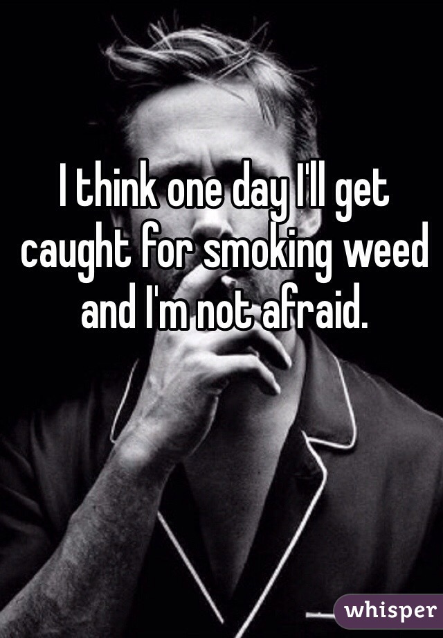 I think one day I'll get caught for smoking weed and I'm not afraid. 