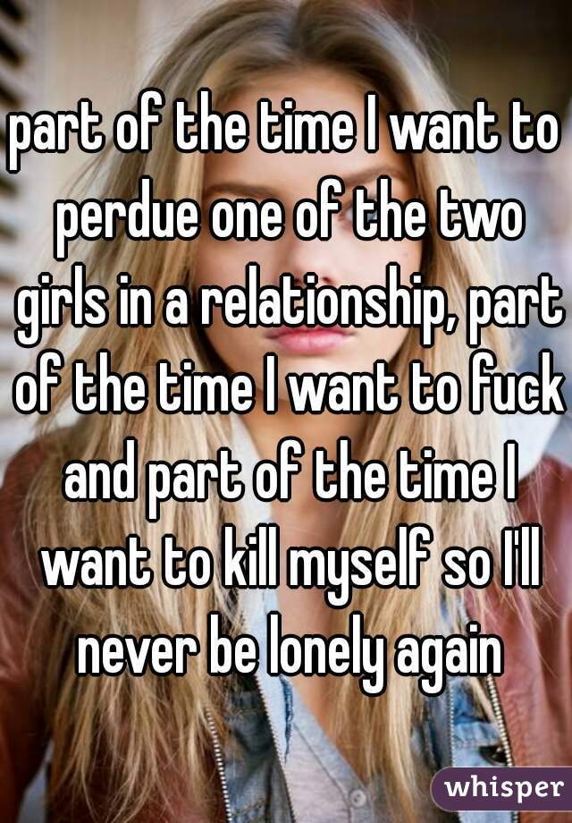 part of the time I want to perdue one of the two girls in a relationship, part of the time I want to fuck and part of the time I want to kill myself so I'll never be lonely again