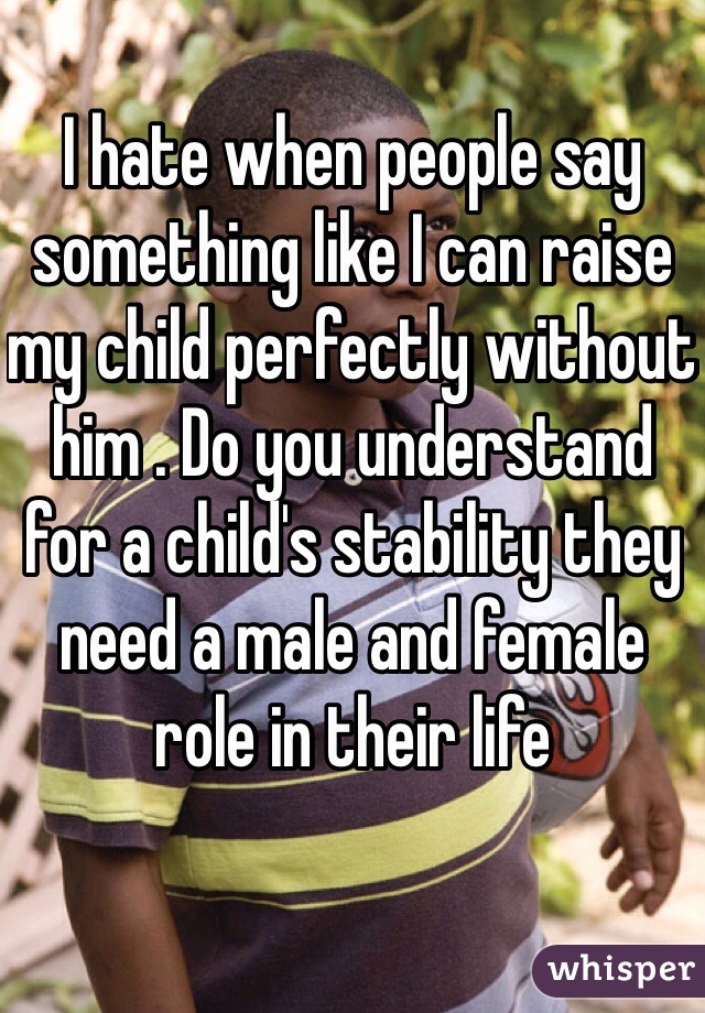 I hate when people say something like I can raise my child perfectly without him . Do you understand for a child's stability they need a male and female role in their life 