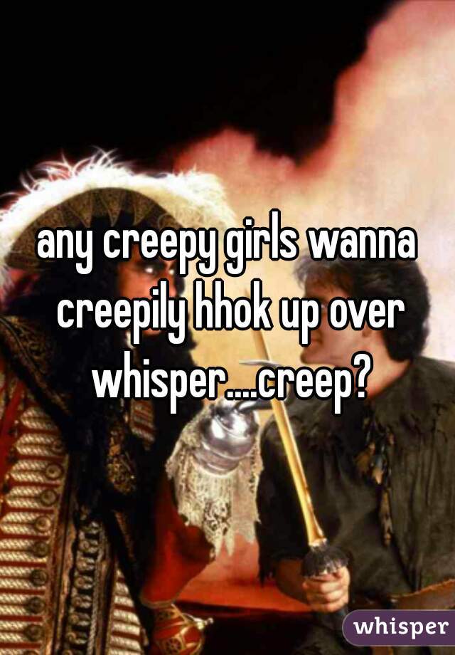 any creepy girls wanna creepily hhok up over whisper....creep?