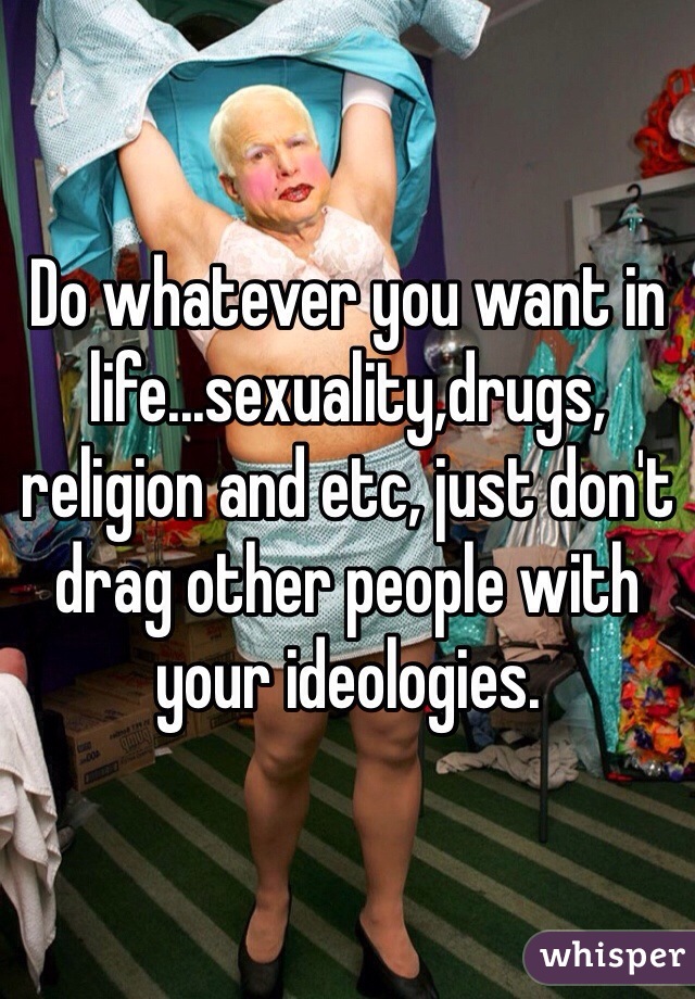 Do whatever you want in life...sexuality,drugs, religion and etc, just don't drag other people with your ideologies.