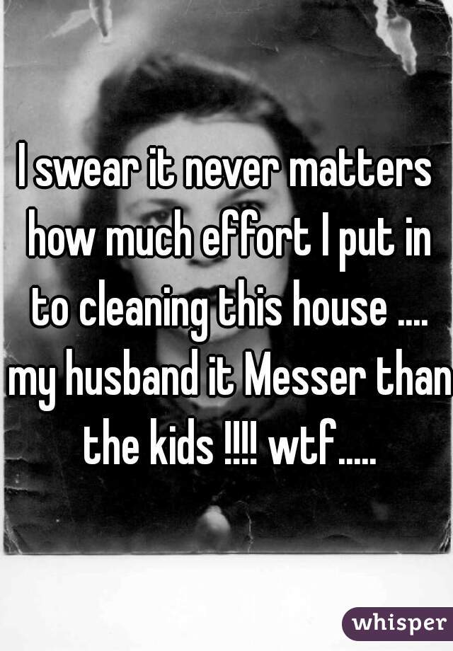 I swear it never matters how much effort I put in to cleaning this house .... my husband it Messer than the kids !!!! wtf.....