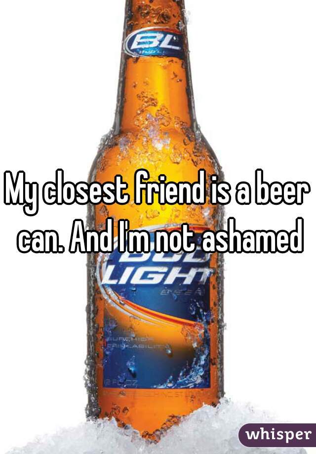 My closest friend is a beer can. And I'm not ashamed