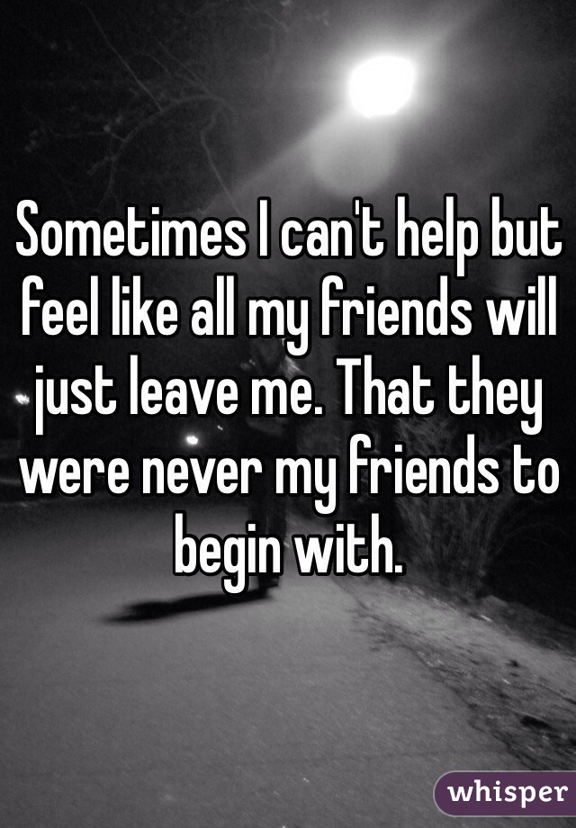 Sometimes I can't help but feel like all my friends will just leave me. That they were never my friends to begin with.