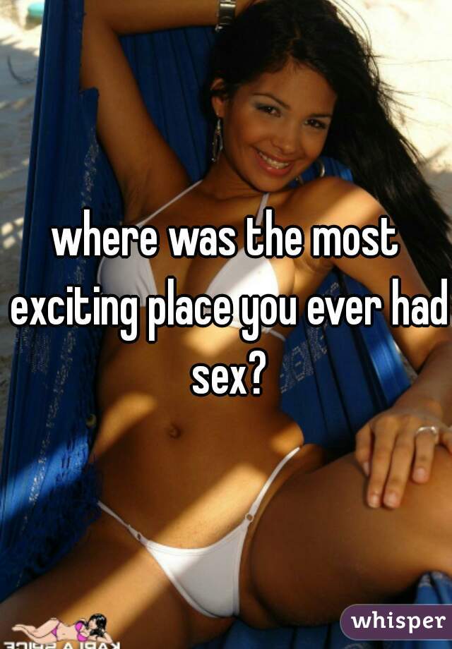 where was the most exciting place you ever had sex?