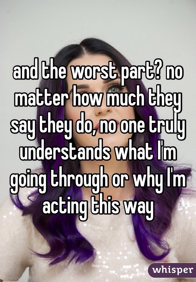 and the worst part? no matter how much they say they do, no one truly understands what I'm going through or why I'm acting this way