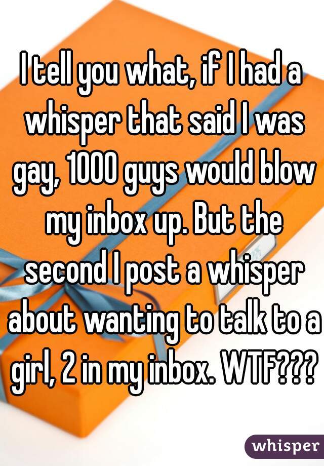 I tell you what, if I had a whisper that said I was gay, 1000 guys would blow my inbox up. But the second I post a whisper about wanting to talk to a girl, 2 in my inbox. WTF????