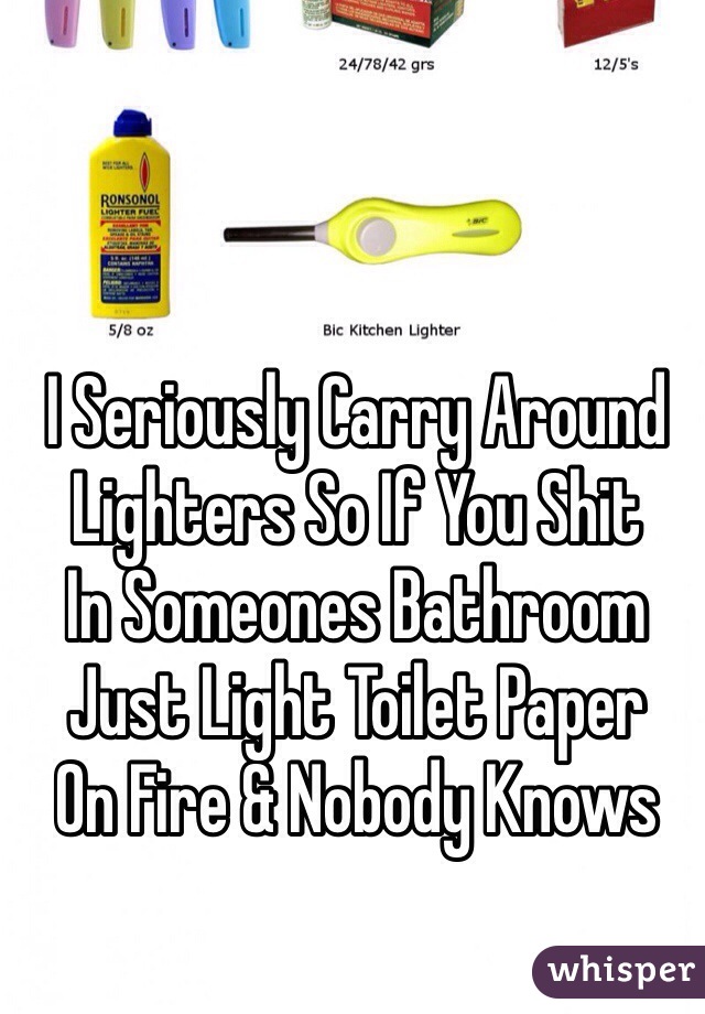 I Seriously Carry Around 
Lighters So If You Shit
In Someones Bathroom
Just Light Toilet Paper
On Fire & Nobody Knows