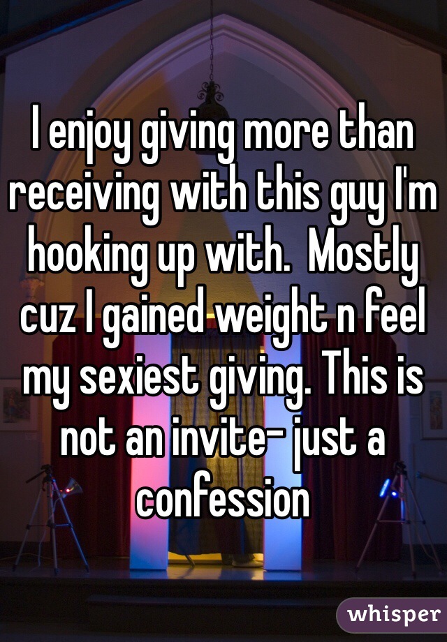 I enjoy giving more than receiving with this guy I'm hooking up with.  Mostly cuz I gained weight n feel my sexiest giving. This is not an invite- just a confession