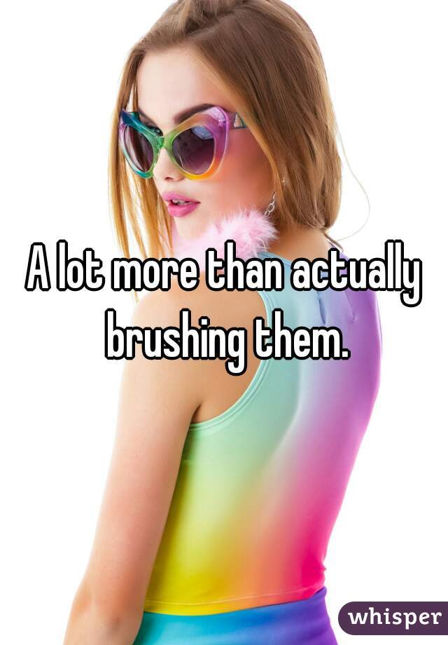 A lot more than actually brushing them.
