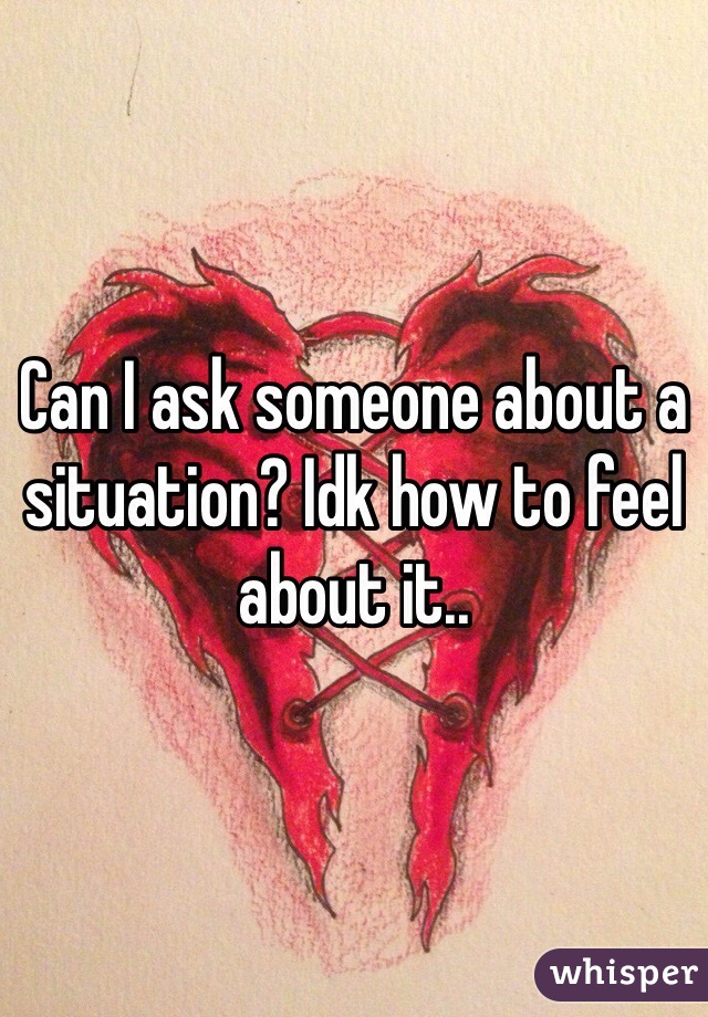 Can I ask someone about a situation? Idk how to feel about it..