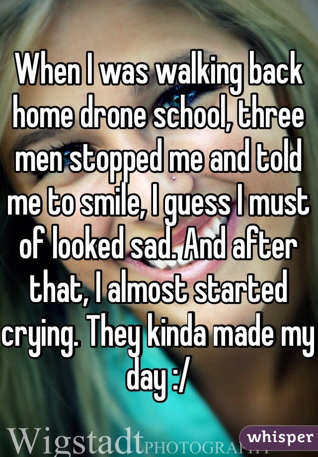 When I was walking back home drone school, three men stopped me and told me to smile, I guess I must of looked sad. And after that, I almost started crying. They kinda made my day :/