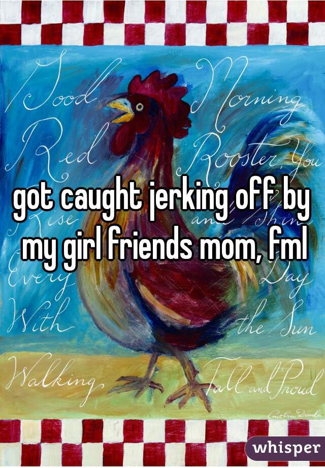 got caught jerking off by my girl friends mom, fml