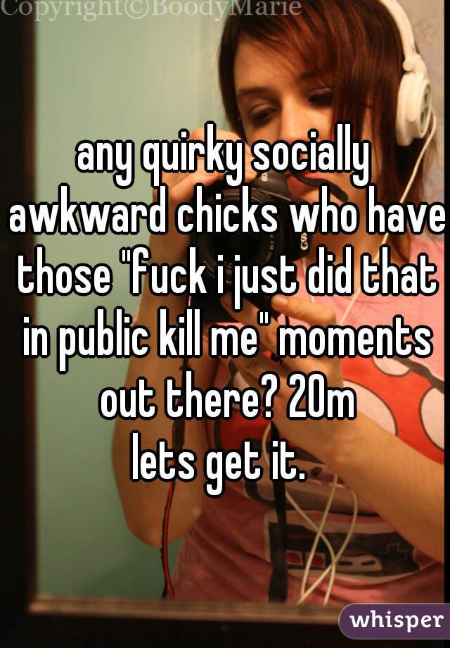 any quirky socially awkward chicks who have those "fuck i just did that in public kill me" moments out there? 20m

lets get it. 