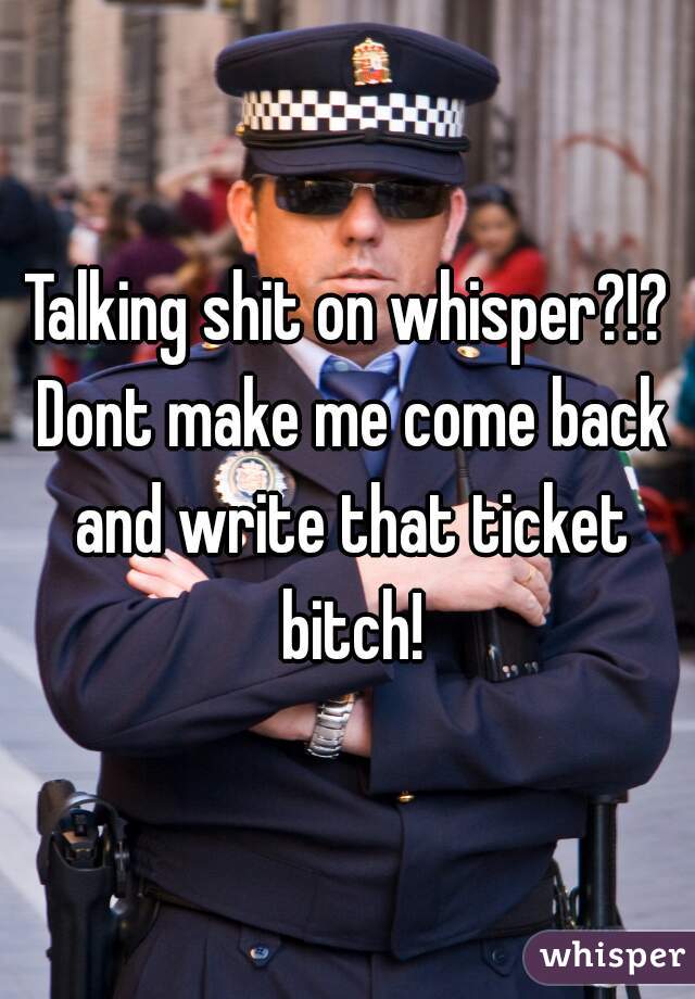 Talking shit on whisper?!? Dont make me come back and write that ticket bitch!