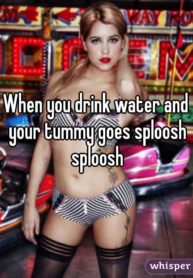 When you drink water and your tummy goes sploosh sploosh