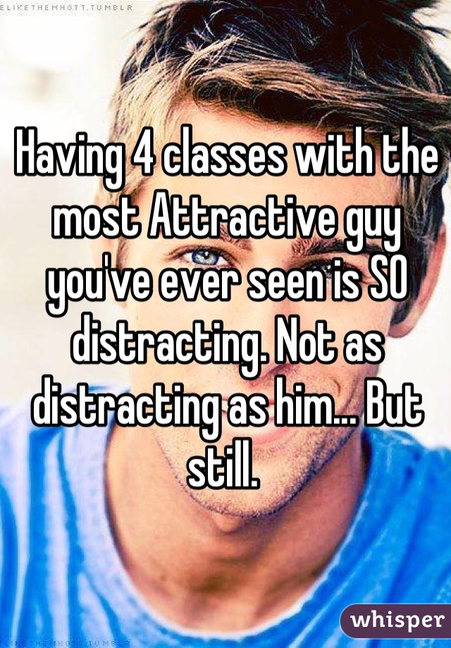 Having 4 classes with the most Attractive guy you've ever seen is SO distracting. Not as distracting as him... But still. 