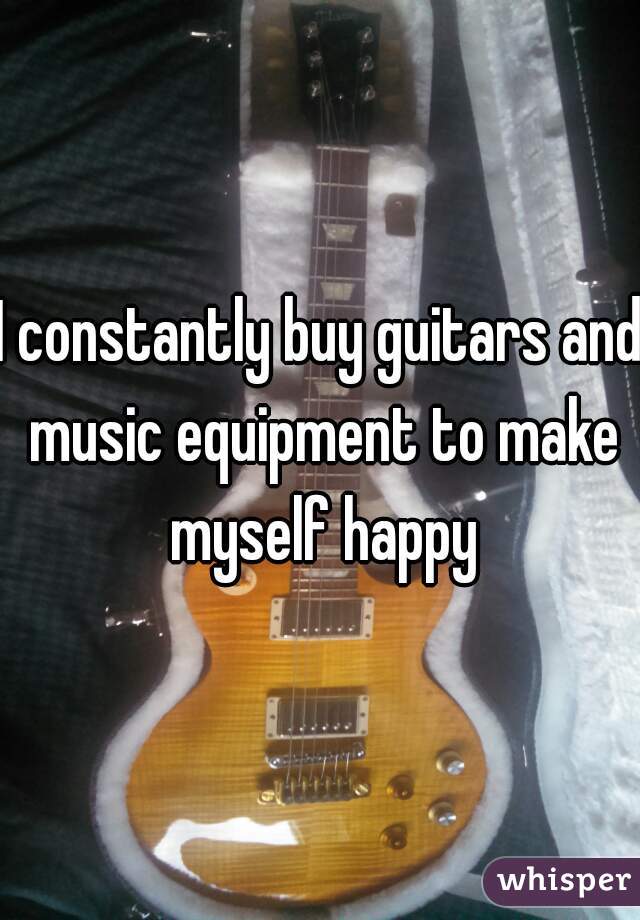 I constantly buy guitars and music equipment to make myself happy
