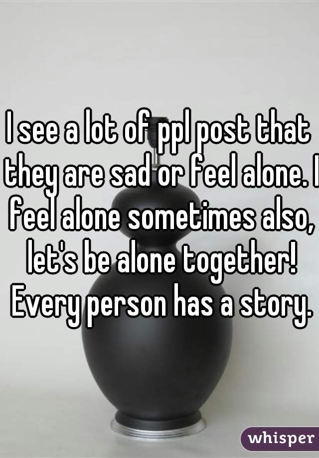 I see a lot of ppl post that they are sad or feel alone. I feel alone sometimes also, let's be alone together! Every person has a story.