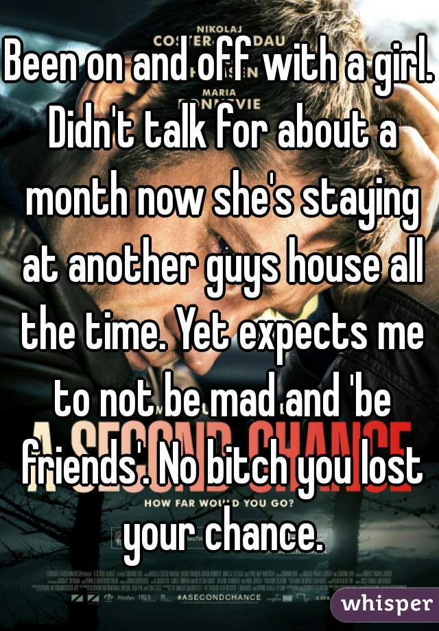 Been on and off with a girl. Didn't talk for about a month now she's staying at another guys house all the time. Yet expects me to not be mad and 'be friends'. No bitch you lost your chance.