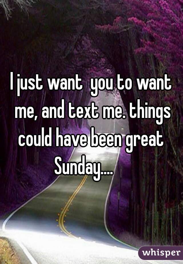 I just want  you to want me, and text me. things could have been great  Sunday....     
