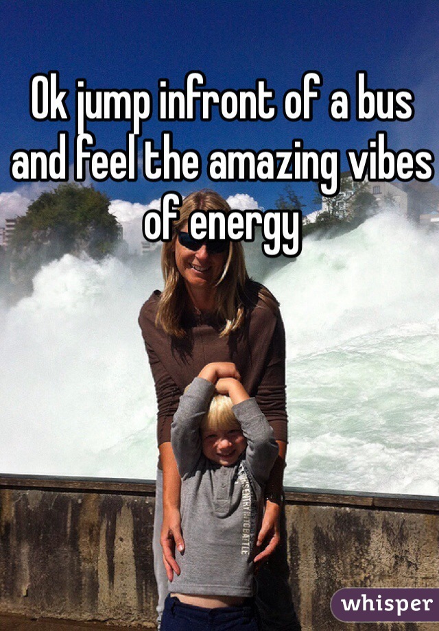 Ok jump infront of a bus and feel the amazing vibes of energy