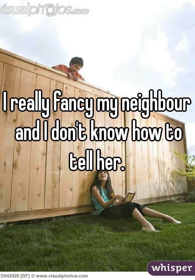 I really fancy my neighbour and I don't know how to tell her. 