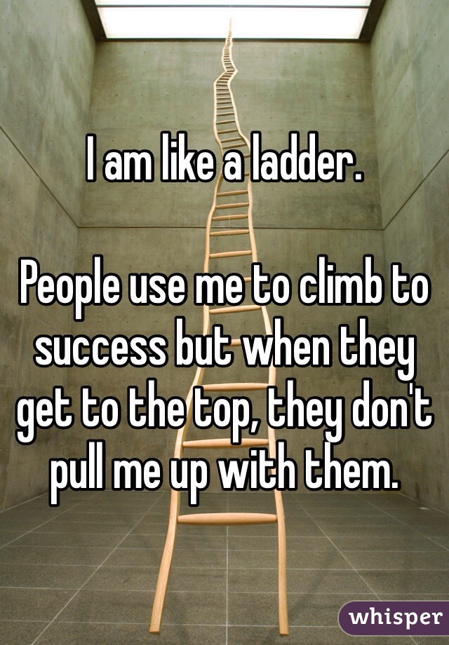 I am like a ladder.

People use me to climb to success but when they get to the top, they don't pull me up with them.