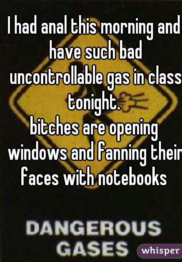 I had anal this morning and have such bad uncontrollable gas in class tonight. 

bitches are opening windows and fanning their faces with notebooks 