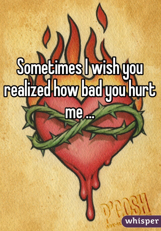 Sometimes I wish you realized how bad you hurt me ...