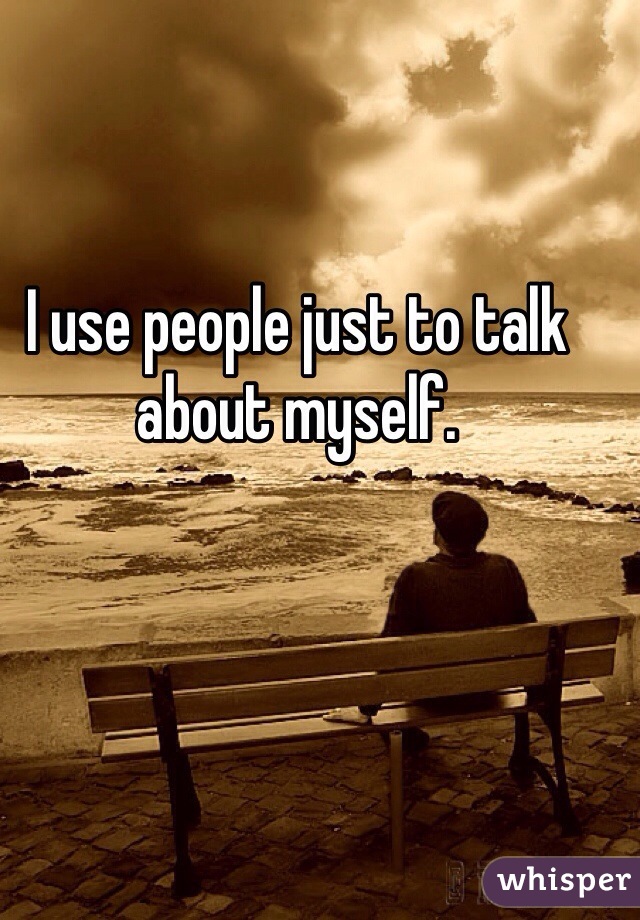 I use people just to talk 
about myself.