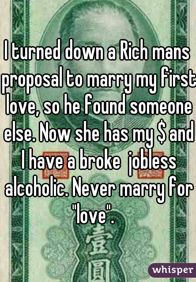 I turned down a Rich mans proposal to marry my first love, so he found someone else. Now she has my $ and I have a broke  jobless alcoholic. Never marry for "love".   