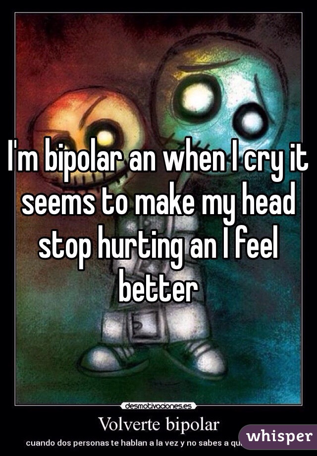 I'm bipolar an when I cry it seems to make my head stop hurting an I feel better