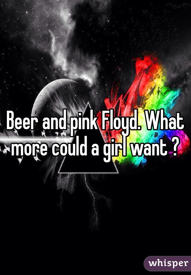 Beer and pink Floyd. What more could a girl want ? 