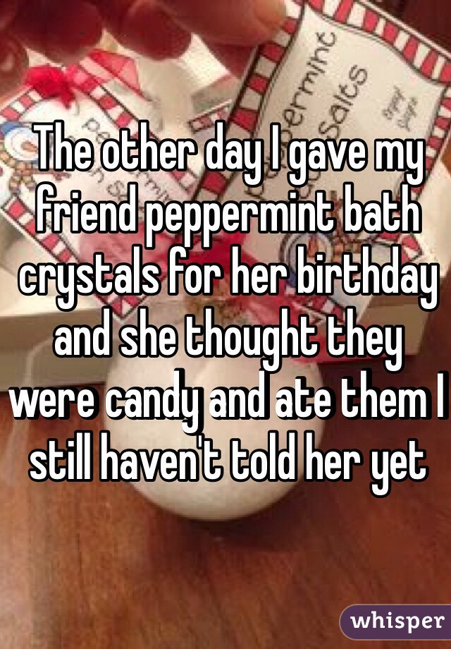 The other day I gave my friend peppermint bath crystals for her birthday and she thought they were candy and ate them I still haven't told her yet