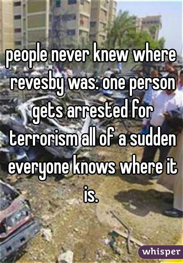 people never knew where revesby was. one person gets arrested for terrorism all of a sudden everyone knows where it is. 