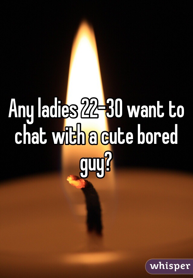 Any ladies 22-30 want to chat with a cute bored guy?