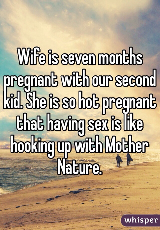 Wife is seven months pregnant with our second kid. She is so hot pregnant that having sex is like hooking up with Mother Nature. 