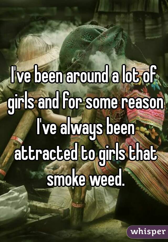 I've been around a lot of girls and for some reason I've always been attracted to girls that smoke weed.