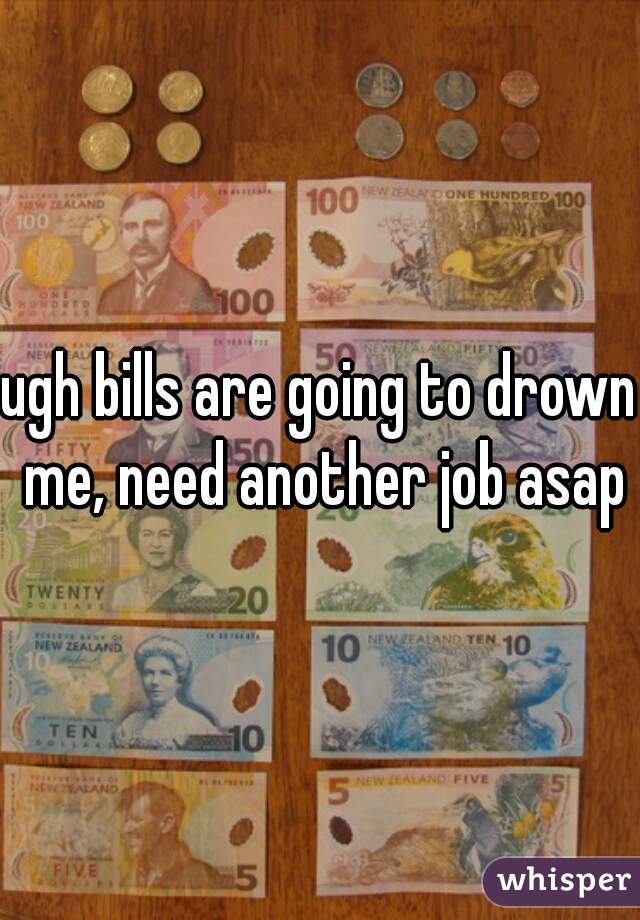 ugh bills are going to drown me, need another job asap