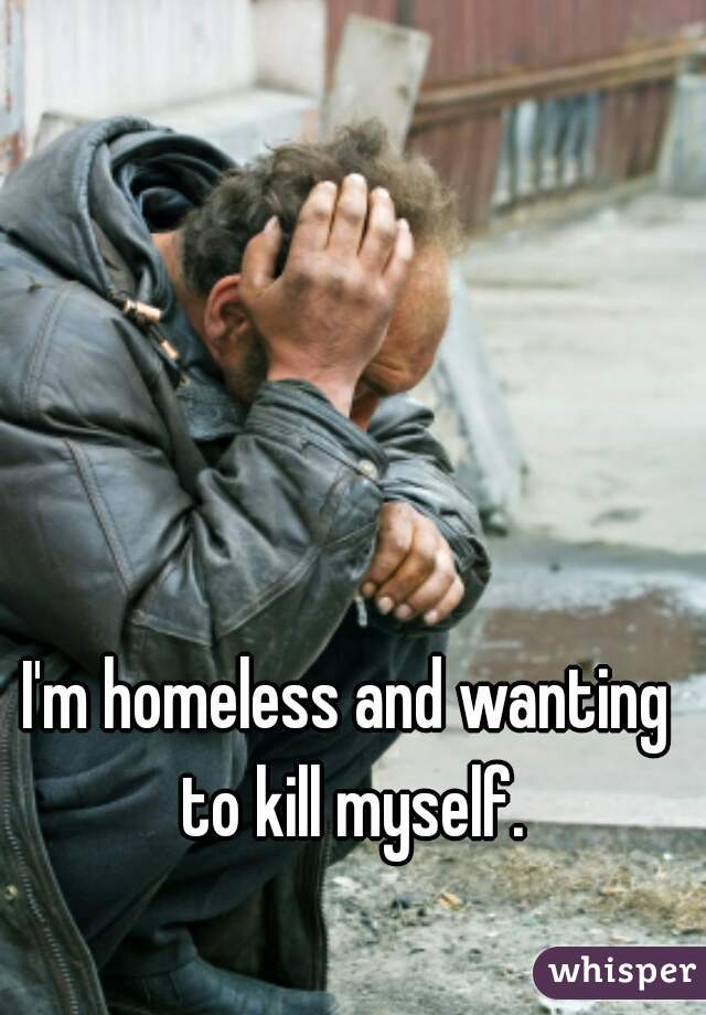 I'm homeless and wanting to kill myself.
