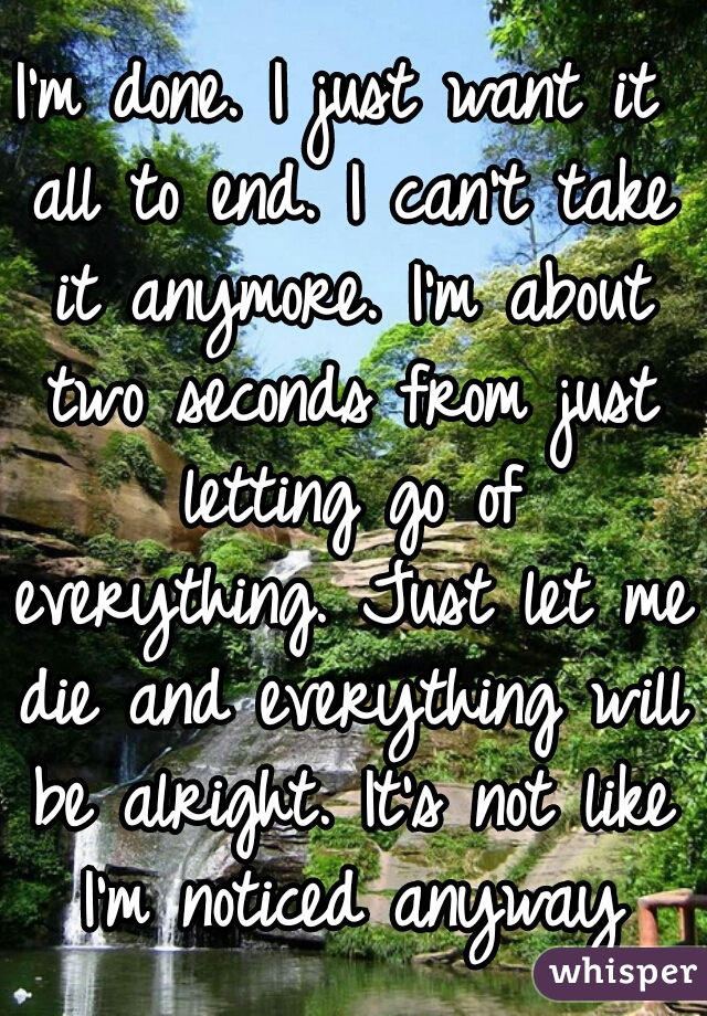 I'm done. I just want it all to end. I can't take it anymore. I'm about two seconds from just letting go of everything. Just let me die and everything will be alright. It's not like I'm noticed anyway