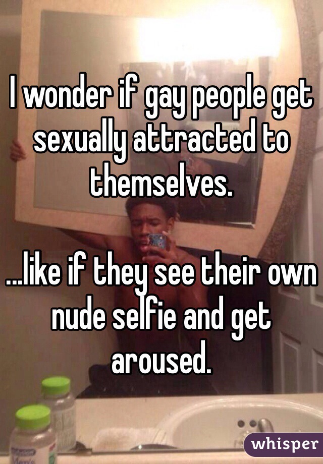 I wonder if gay people get sexually attracted to themselves.  

...like if they see their own nude selfie and get aroused.  