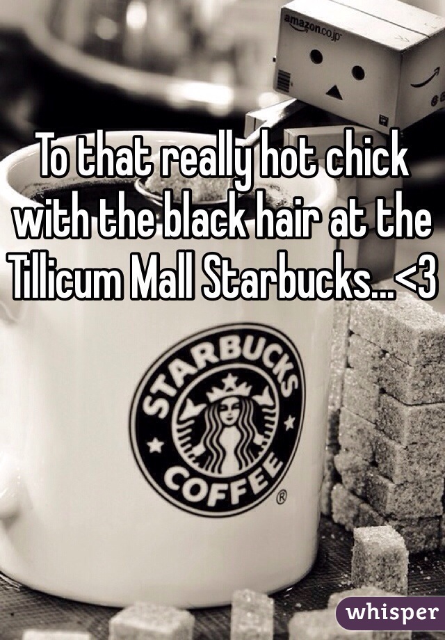 To that really hot chick with the black hair at the Tillicum Mall Starbucks...<3