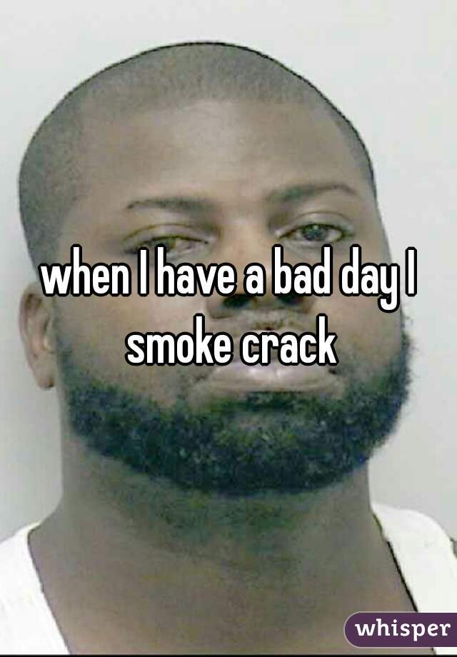 when I have a bad day I smoke crack