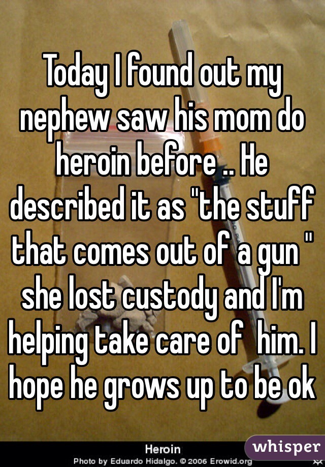 Today I found out my nephew saw his mom do heroin before .. He described it as "the stuff that comes out of a gun " she lost custody and I'm helping take care of  him. I hope he grows up to be ok 